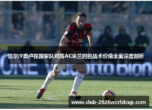 恰尔汗奥卢在国家队对阵AC米兰时的战术价值全面深度剖析 恰尔汗奥卢在国家队对阵AC米兰时的战术价值全面深度剖析