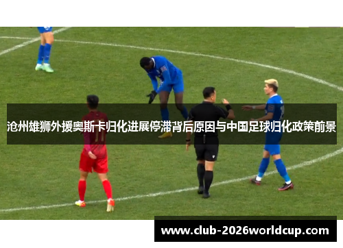 沧州雄狮外援奥斯卡归化进展停滞背后原因与中国足球归化政策前景 沧州雄狮外援奥斯卡归化进展停滞背后原因与中国足球归化政策前景