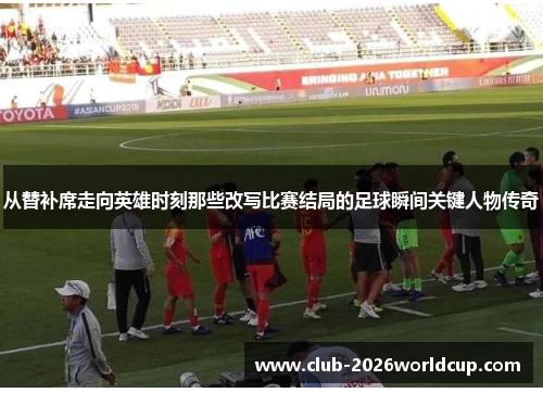 从替补席走向英雄时刻那些改写比赛结局的足球瞬间关键人物传奇 从替补席走向英雄时刻那些改写比赛结局的足球瞬间关键人物传奇