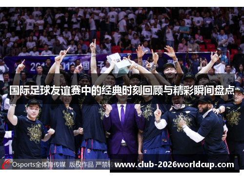国际足球友谊赛中的经典时刻回顾与精彩瞬间盘点